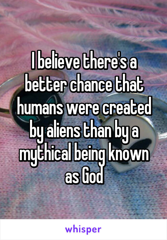 I believe there's a better chance that humans were created by aliens than by a mythical being known as God