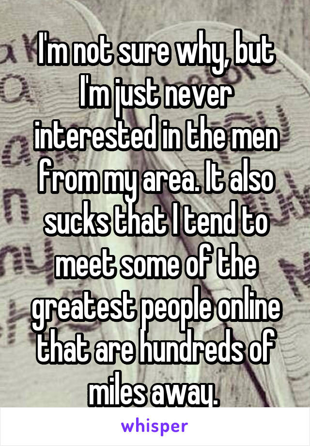 I'm not sure why, but I'm just never interested in the men from my area. It also sucks that I tend to meet some of the greatest people online that are hundreds of miles away. 