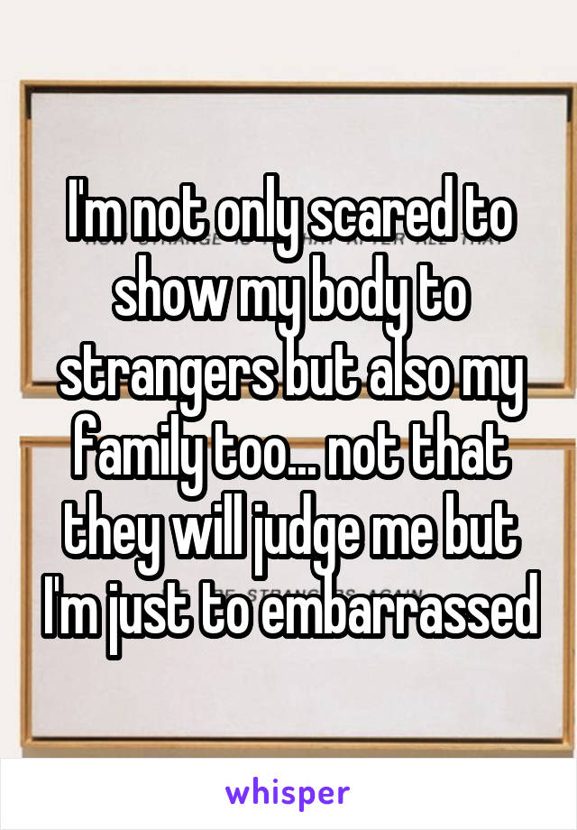 I'm not only scared to show my body to strangers but also my family too... not that they will judge me but I'm just to embarrassed