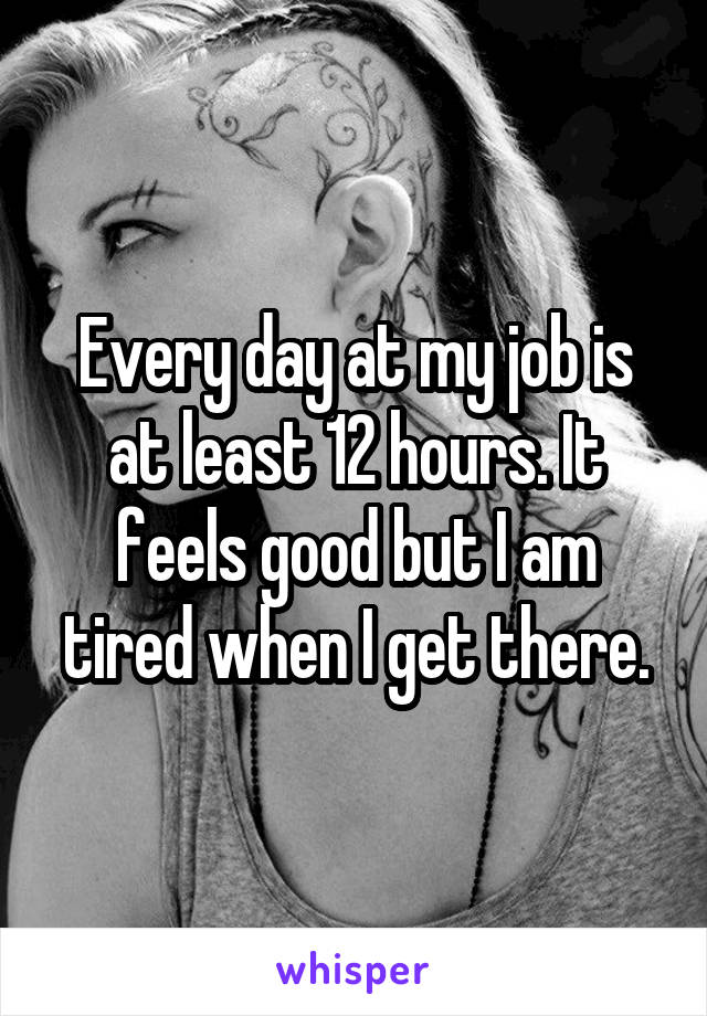 Every day at my job is at least 12 hours. It feels good but I am tired when I get there.