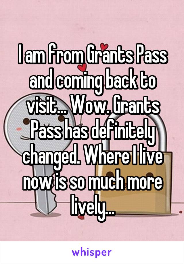 I am from Grants Pass and coming back to visit... Wow. Grants Pass has definitely changed. Where I live now is so much more lively...