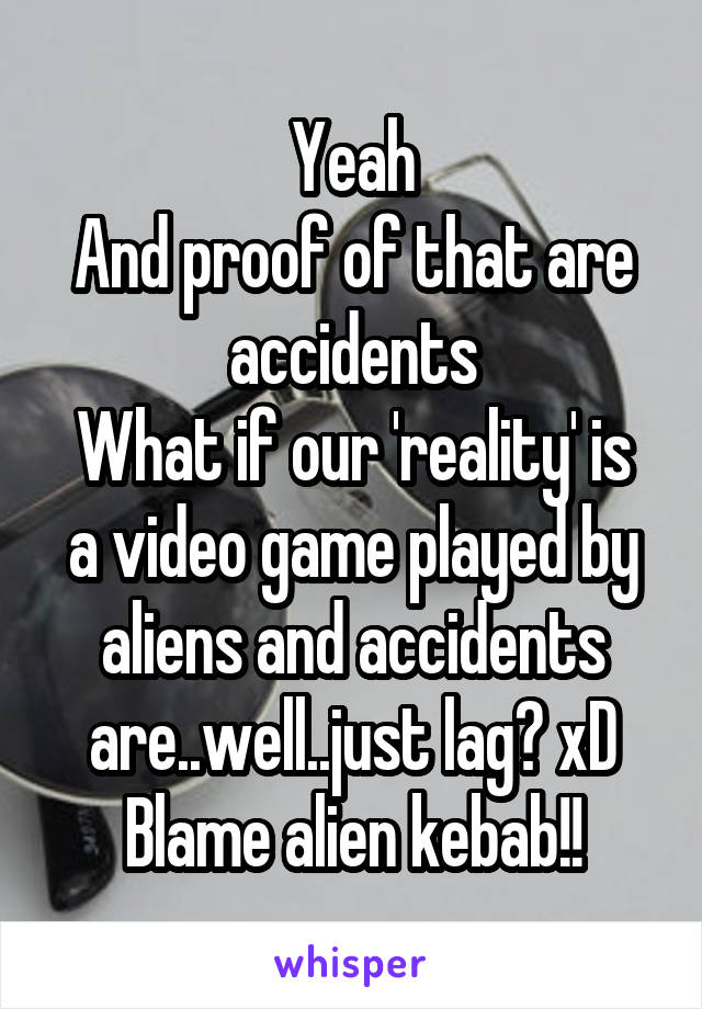 Yeah
And proof of that are accidents
What if our 'reality' is a video game played by aliens and accidents are..well..just lag? xD
Blame alien kebab!!