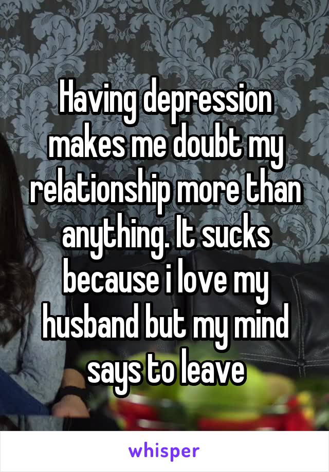 Having depression makes me doubt my relationship more than anything. It sucks because i love my husband but my mind says to leave