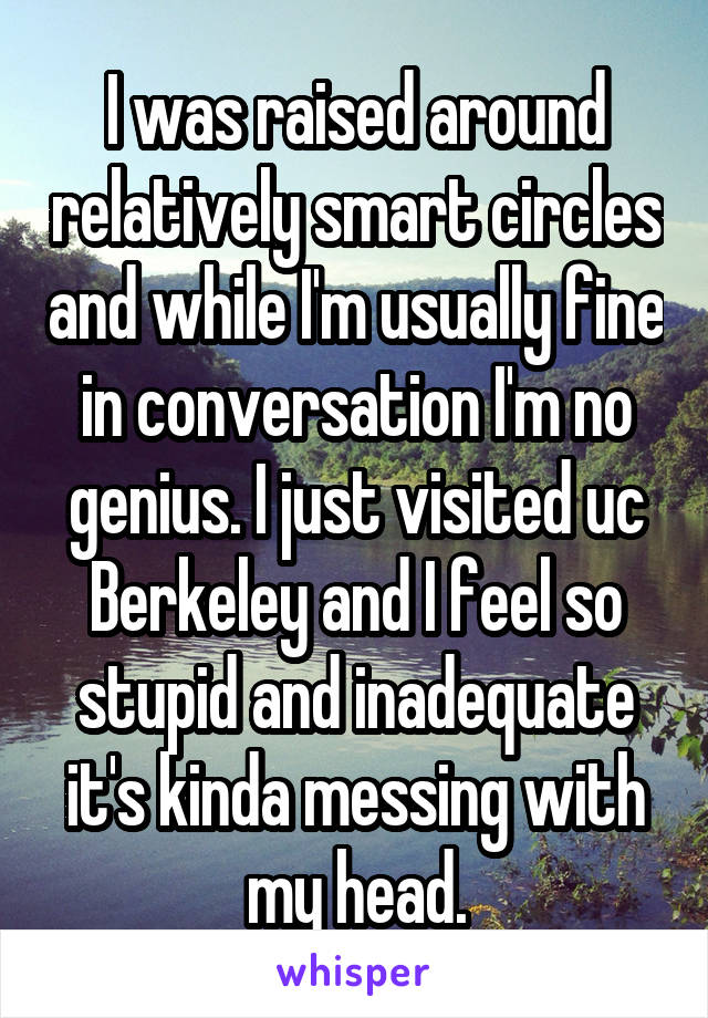 I was raised around relatively smart circles and while I'm usually fine in conversation I'm no genius. I just visited uc Berkeley and I feel so stupid and inadequate it's kinda messing with my head.