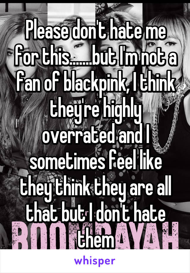 Please don't hate me for this.......but I'm not a fan of blackpink, I think they're highly overrated and I sometimes feel like they think they are all that but I don't hate them