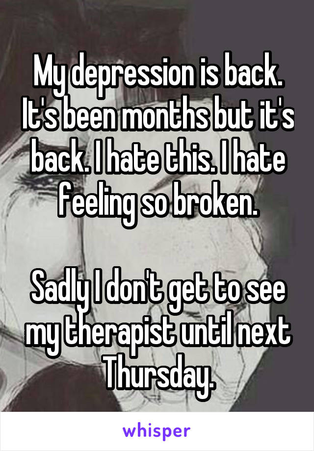 My depression is back. It's been months but it's back. I hate this. I hate feeling so broken.

Sadly I don't get to see my therapist until next Thursday.