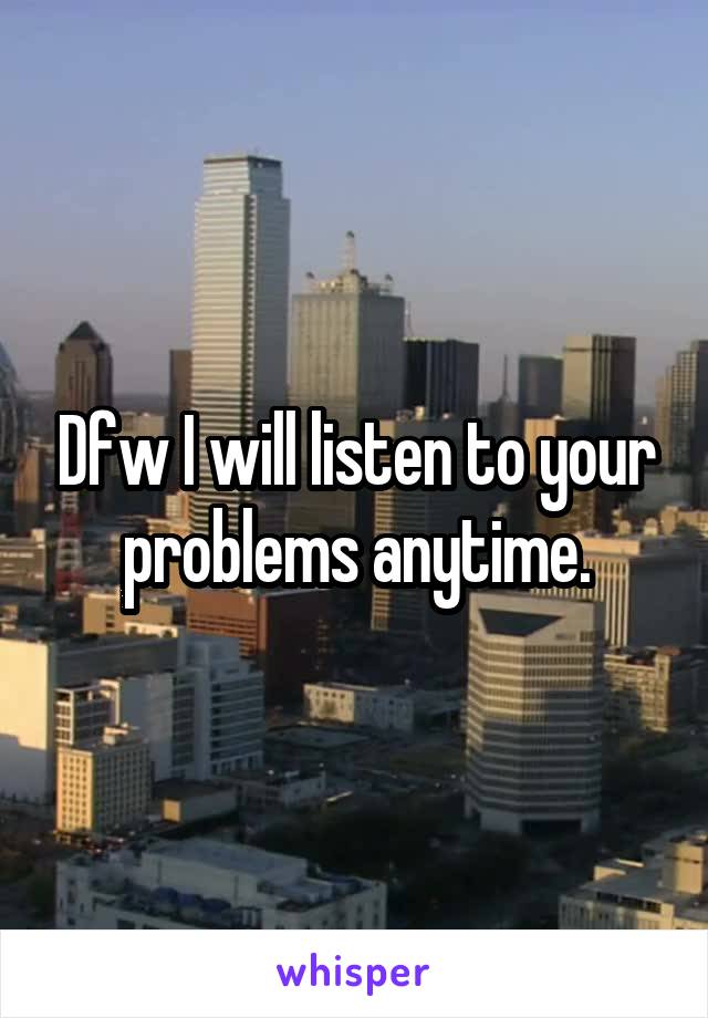 Dfw I will listen to your problems anytime.