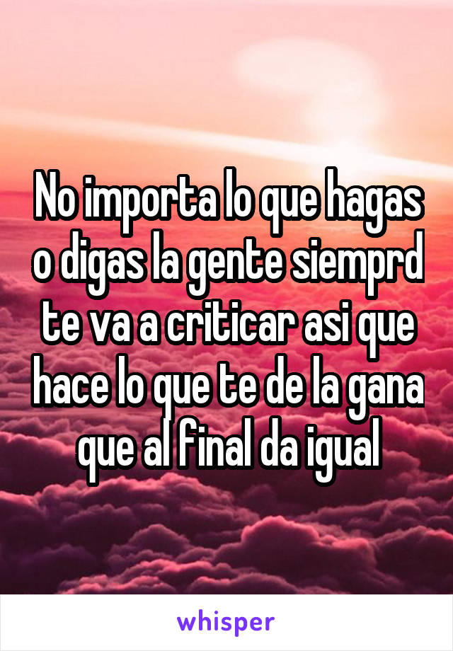 No importa lo que hagas o digas la gente siemprd te va a criticar asi que hace lo que te de la gana que al final da igual