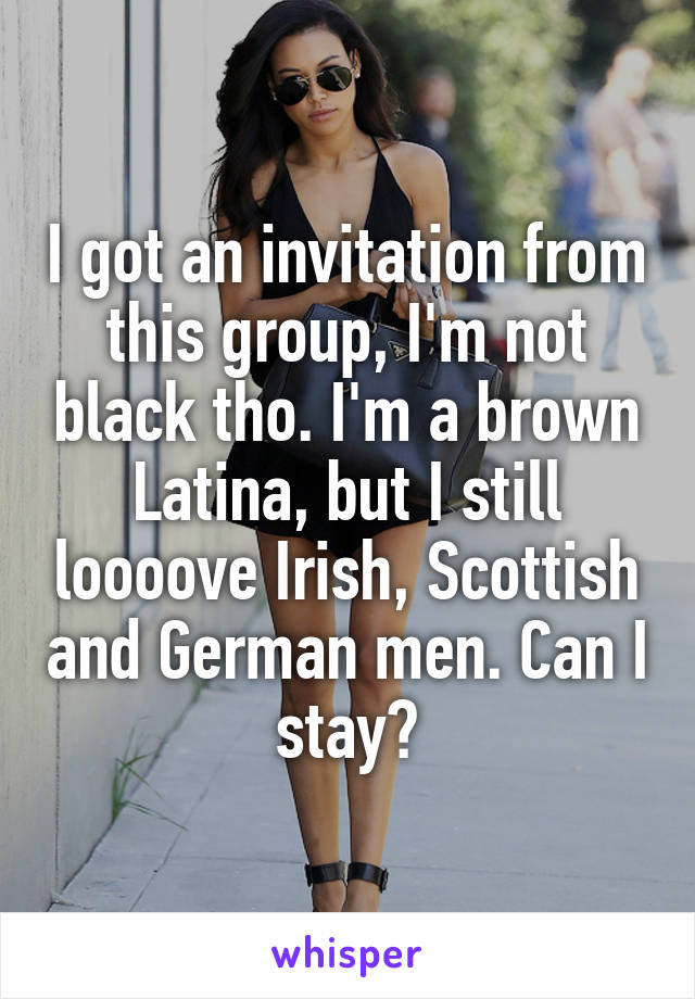 I got an invitation from this group, I'm not black tho. I'm a brown Latina, but I still loooove Irish, Scottish and German men. Can I stay?