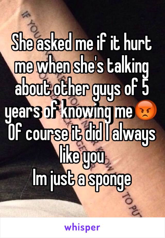 She asked me if it hurt me when she's talking about other guys of 5 years of knowing me😡 
Of course it did I always like you 
Im just a sponge 
