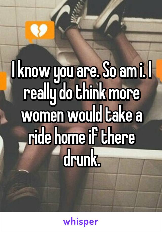 I know you are. So am i. I really do think more women would take a ride home if there drunk.