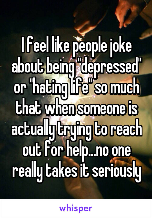 I feel like people joke about being "depressed" or "hating life" so much that when someone is actually trying to reach out for help...no one really takes it seriously