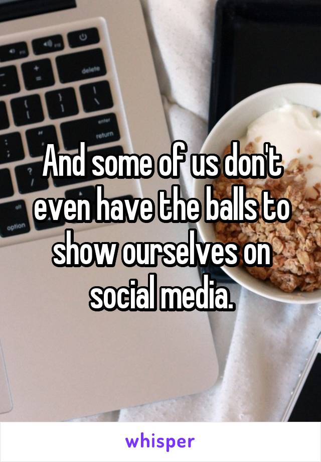 And some of us don't even have the balls to show ourselves on social media.