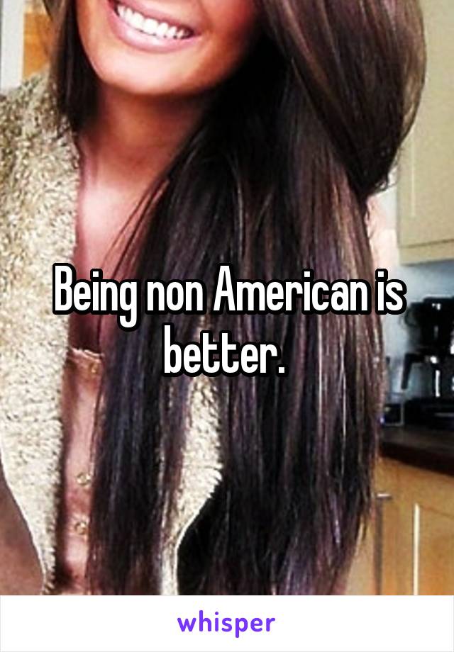 Being non American is better. 