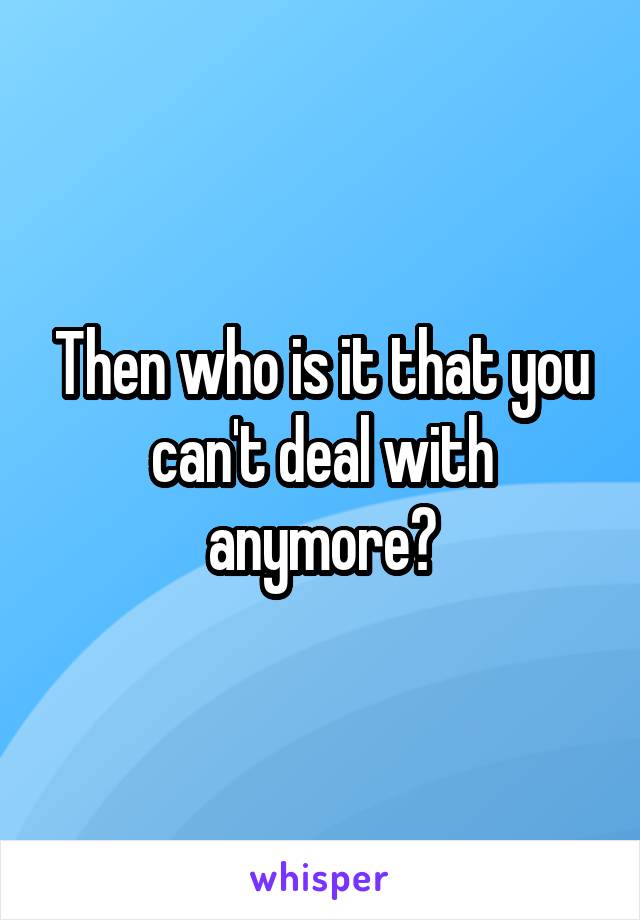 Then who is it that you can't deal with anymore?