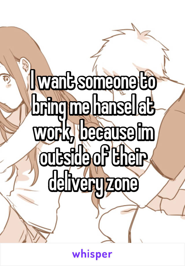 I want someone to bring me hansel at work,  because im outside of their delivery zone