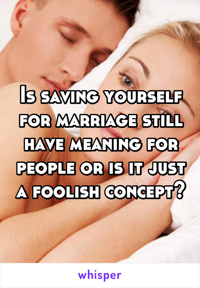 Is saving yourself for marriage still have meaning for people or is it just a foolish concept?