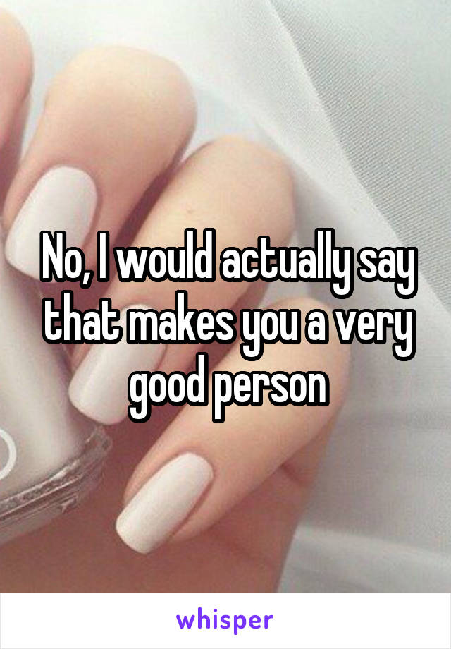 No, I would actually say that makes you a very good person