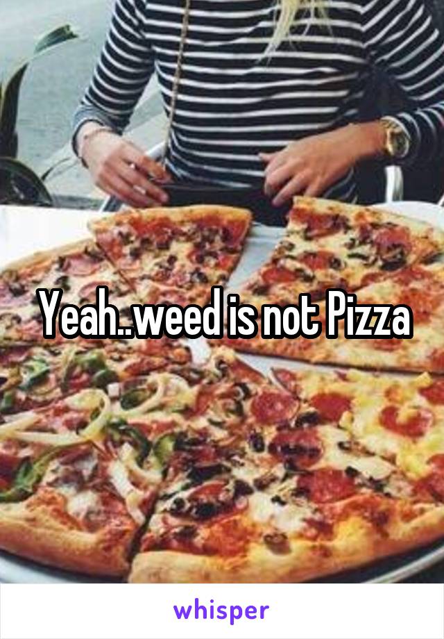 Yeah..weed is not Pizza