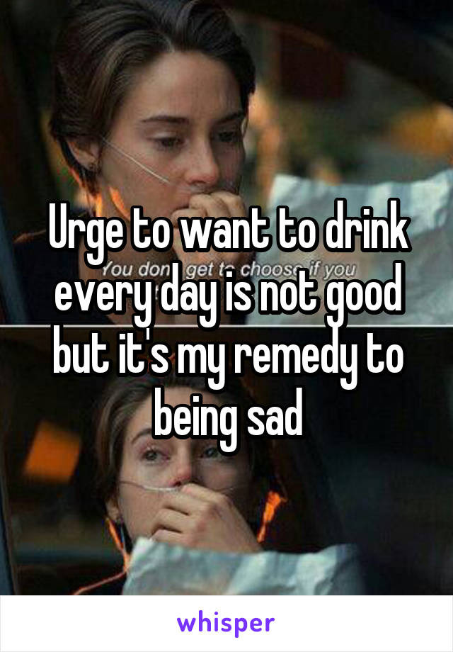 Urge to want to drink every day is not good but it's my remedy to being sad