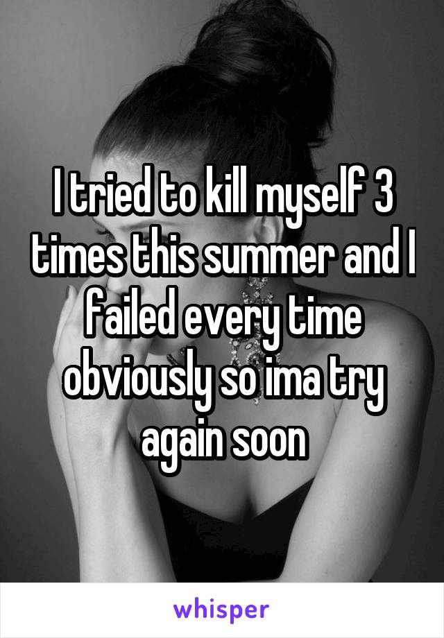 I tried to kill myself 3 times this summer and I failed every time obviously so ima try again soon