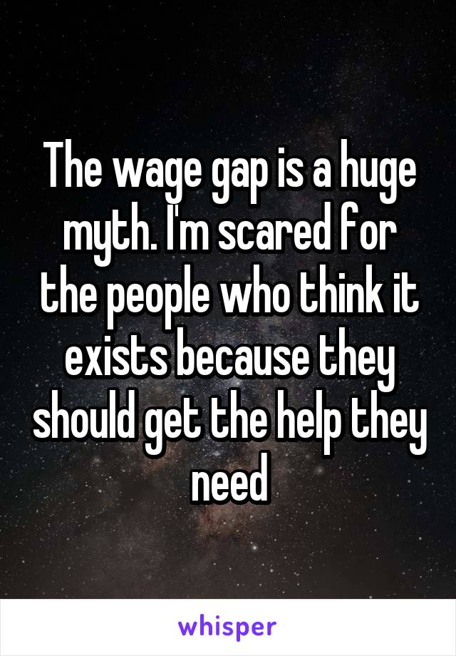 The wage gap is a huge myth. I'm scared for the people who think it exists because they should get the help they need