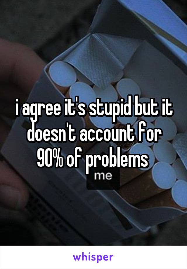 i agree it's stupid but it doesn't account for 90% of problems 