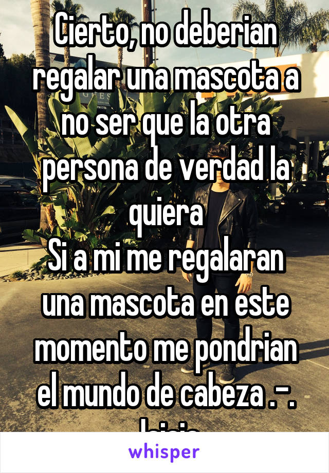 Cierto, no deberian regalar una mascota a no ser que la otra persona de verdad la quiera
Si a mi me regalaran una mascota en este momento me pondrian el mundo de cabeza .-. Jajaja