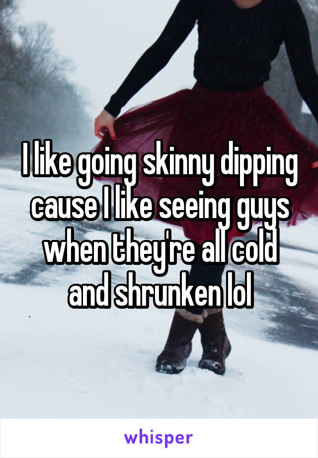 I like going skinny dipping cause I like seeing guys when they're all cold and shrunken lol