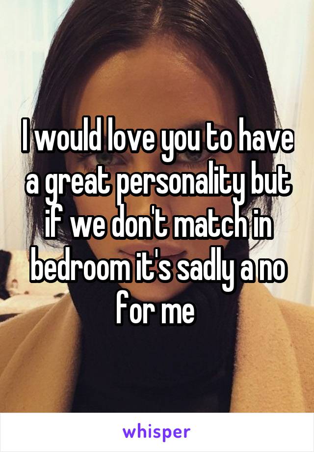 I would love you to have a great personality but if we don't match in bedroom it's sadly a no for me 