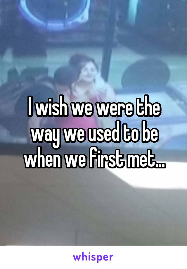 I wish we were the way we used to be when we first met...