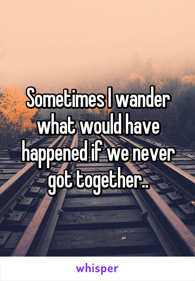 Sometimes I wander what would have happened if we never got together..