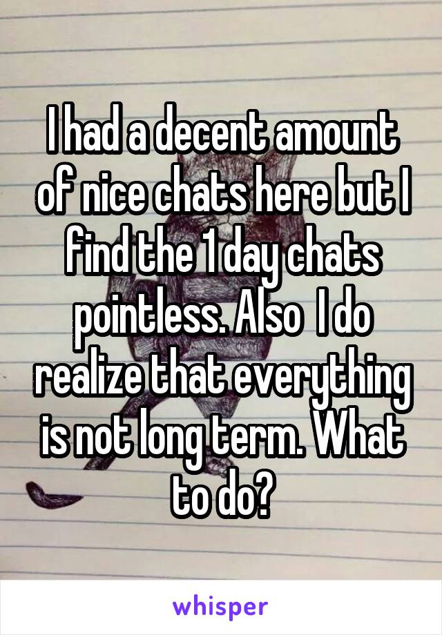 I had a decent amount of nice chats here but I find the 1 day chats pointless. Also  I do realize that everything is not long term. What to do?