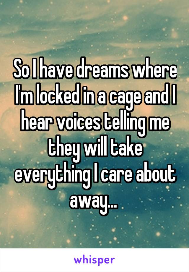 So I have dreams where I'm locked in a cage and I hear voices telling me they will take everything I care about away... 