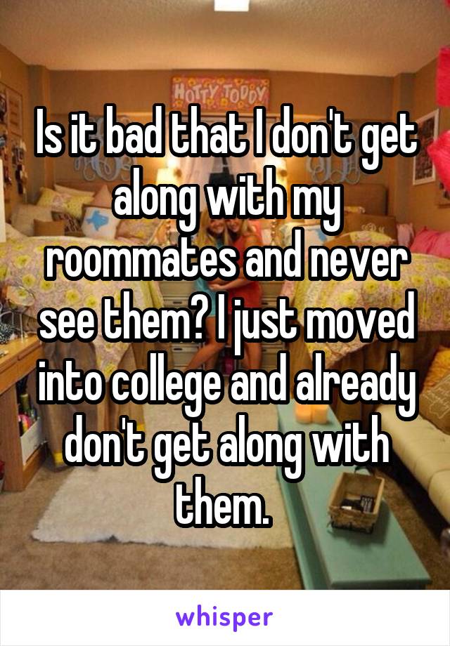 Is it bad that I don't get along with my roommates and never see them? I just moved into college and already don't get along with them. 