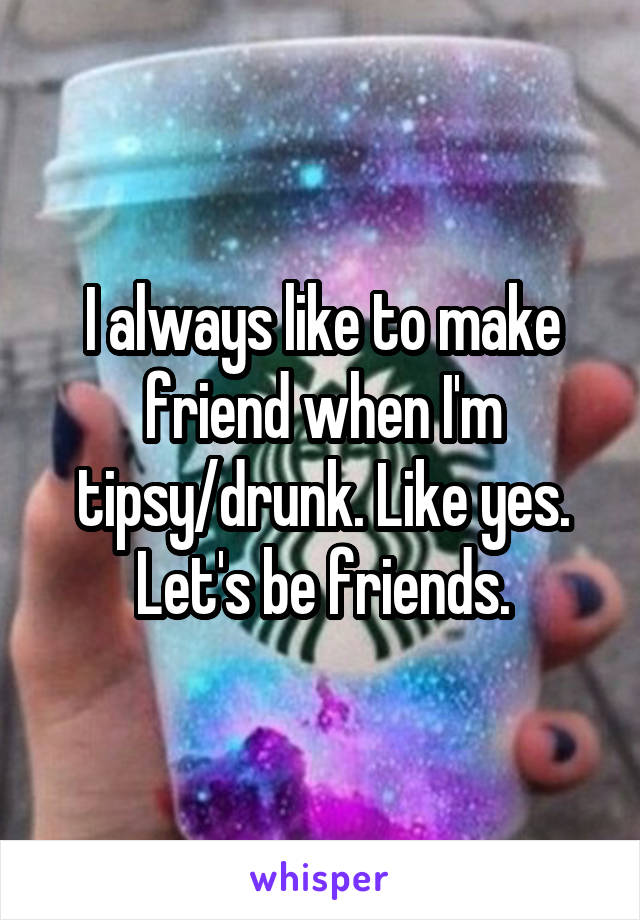 I always like to make friend when I'm tipsy/drunk. Like yes. Let's be friends.