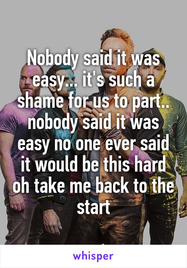 Nobody said it was easy... it's such a shame for us to part.. nobody said it was easy no one ever said it would be this hard oh take me back to the start