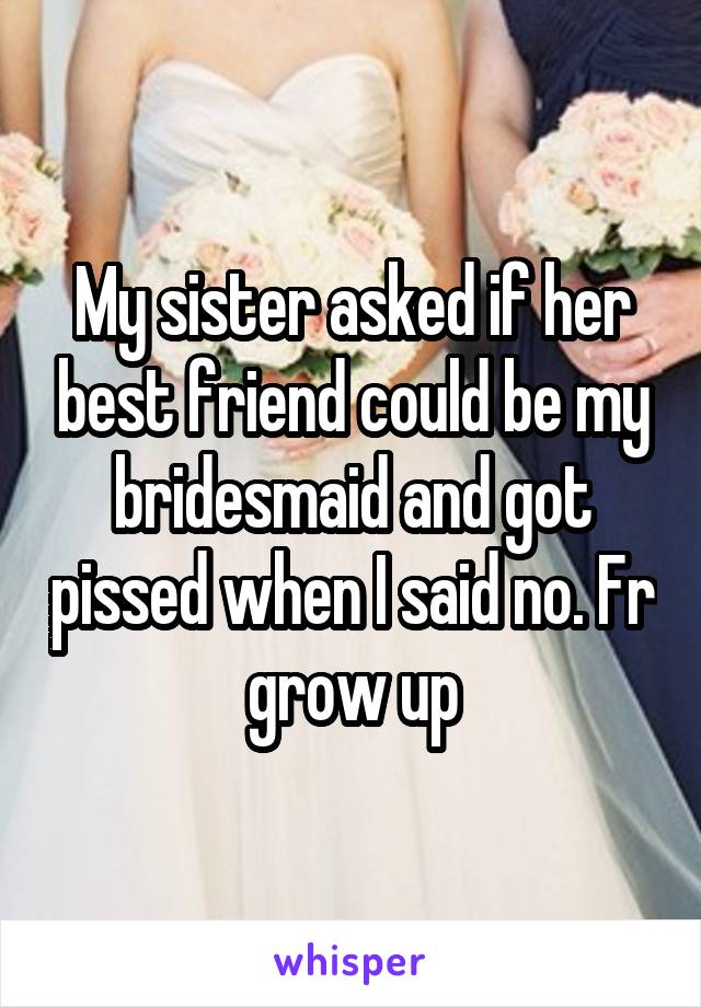 My sister asked if her best friend could be my bridesmaid and got pissed when I said no. Fr grow up