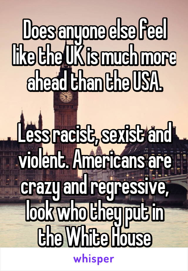 Does anyone else feel like the UK is much more ahead than the USA.

Less racist, sexist and violent. Americans are crazy and regressive, look who they put in the White House