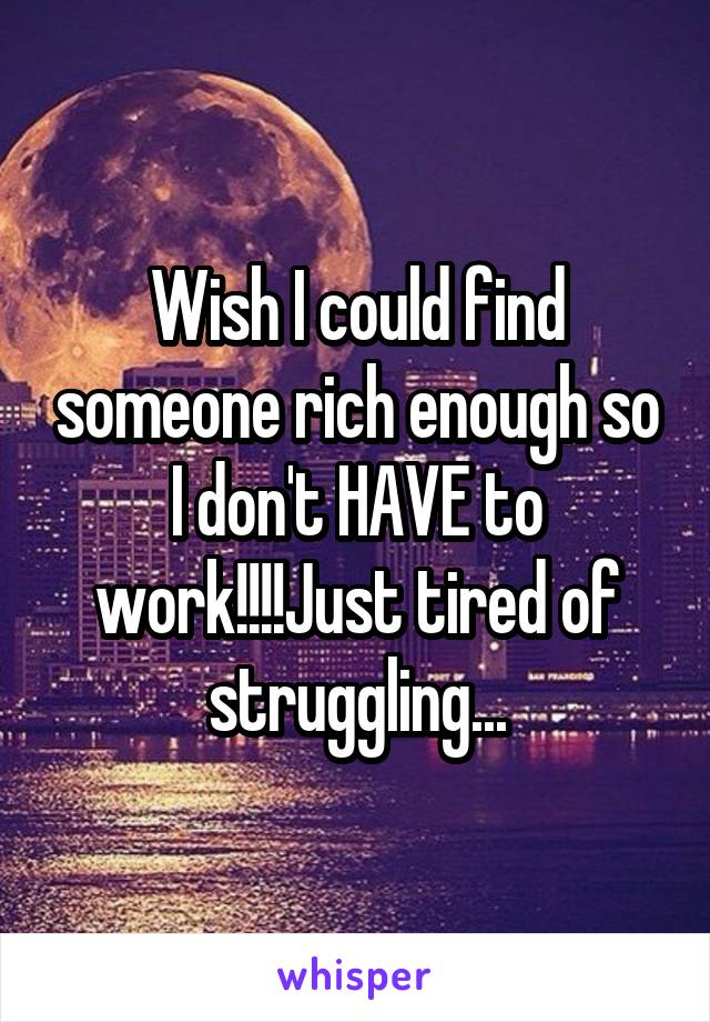 Wish I could find someone rich enough so I don't HAVE to work!!!!Just tired of struggling...