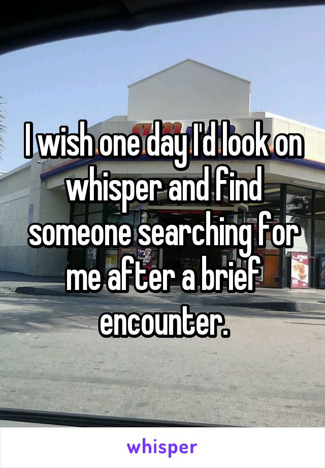 I wish one day I'd look on whisper and find someone searching for me after a brief encounter.