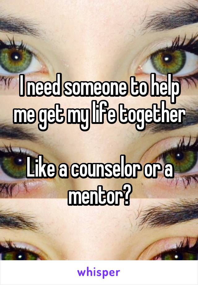 I need someone to help me get my life together 
Like a counselor or a mentor?