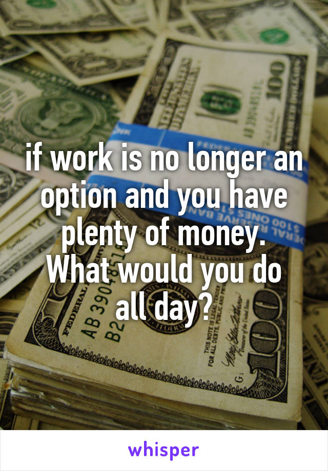 if work is no longer an option and you have plenty of money.
What would you do all day?