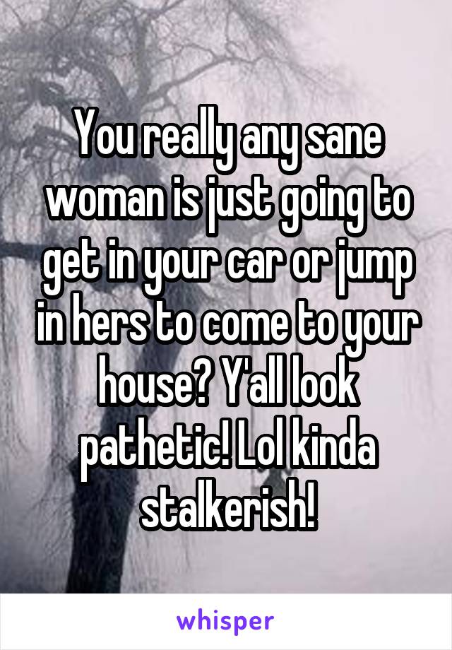 You really any sane woman is just going to get in your car or jump in hers to come to your house? Y'all look pathetic! Lol kinda stalkerish!