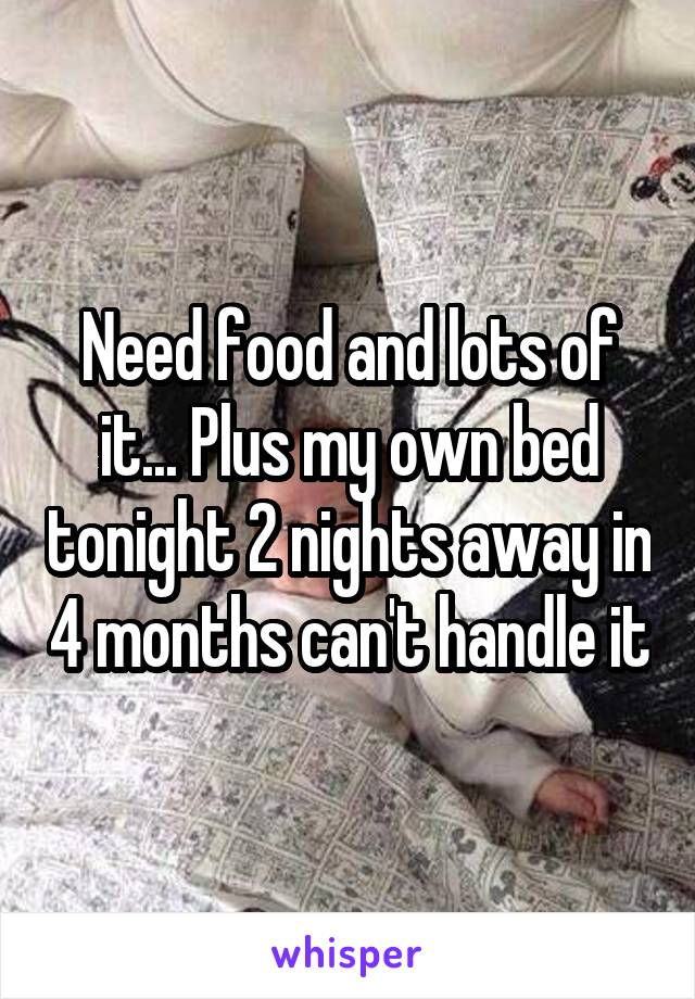 Need food and lots of it... Plus my own bed tonight 2 nights away in 4 months can't handle it