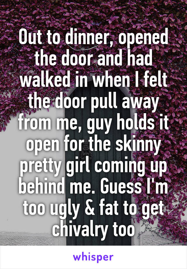 Out to dinner, opened the door and had walked in when I felt the door pull away from me, guy holds it open for the skinny pretty girl coming up behind me. Guess I'm too ugly & fat to get chivalry too