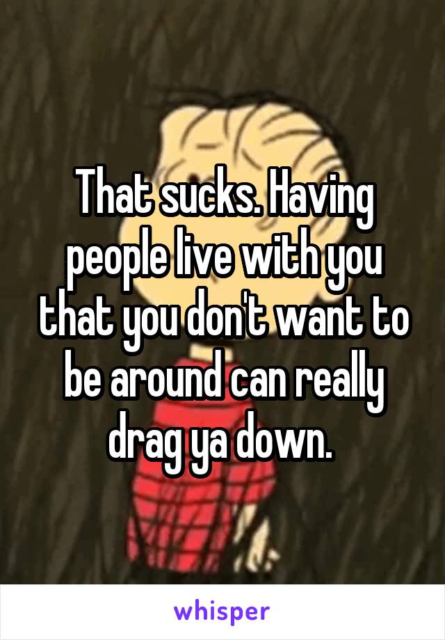 That sucks. Having people live with you that you don't want to be around can really drag ya down. 