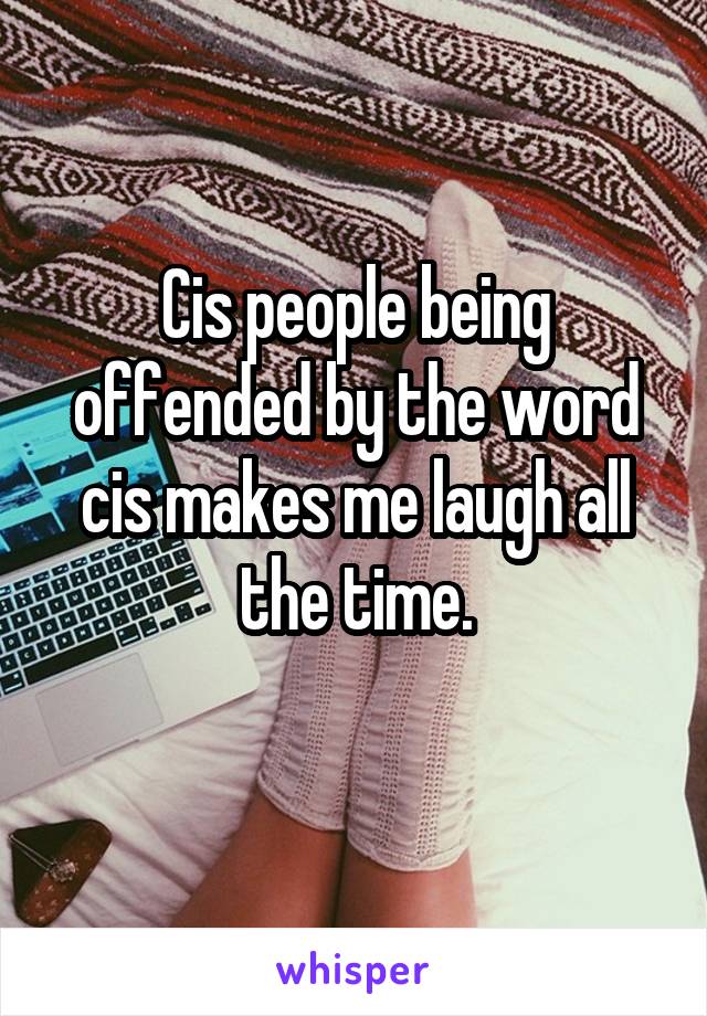 Cis people being offended by the word cis makes me laugh all the time.
