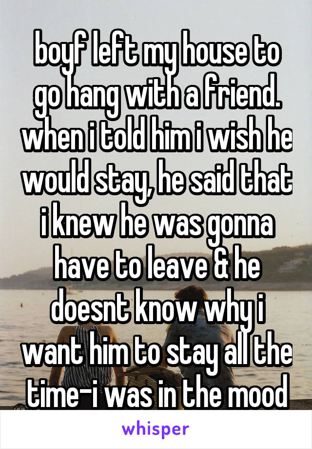 boyf left my house to go hang with a friend. when i told him i wish he would stay, he said that i knew he was gonna have to leave & he doesnt know why i want him to stay all the time-i was in the mood