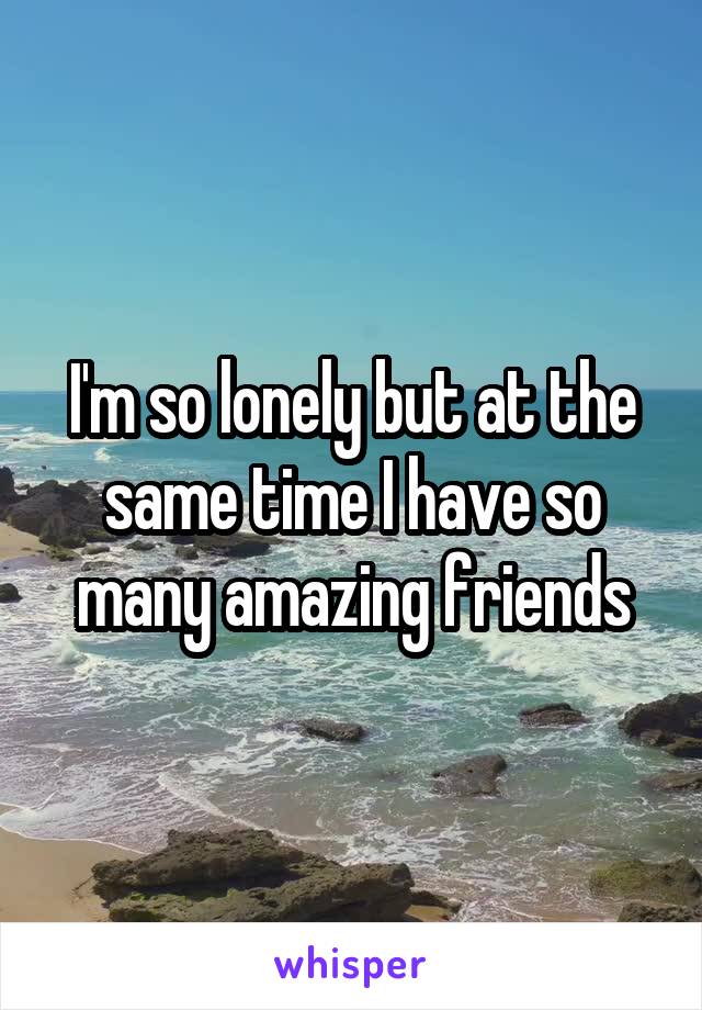 I'm so lonely but at the same time I have so many amazing friends